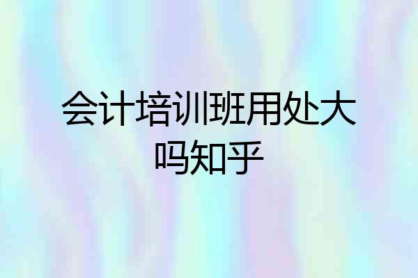 会计培训班用处大吗知乎