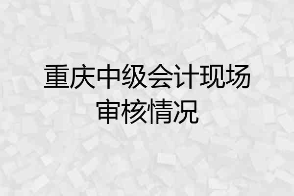 重庆中级会计现场审核情况