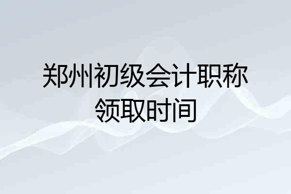 郑州初级会计职称领取时间