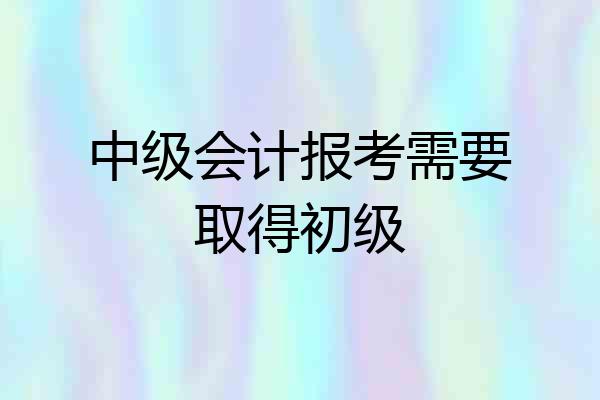中级会计报考需要取得初级