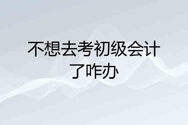 不想去考初级会计了咋办