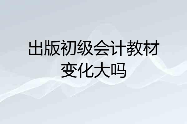 出版初级会计教材变化大吗