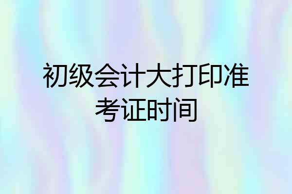 初级会计大打印准考证时间