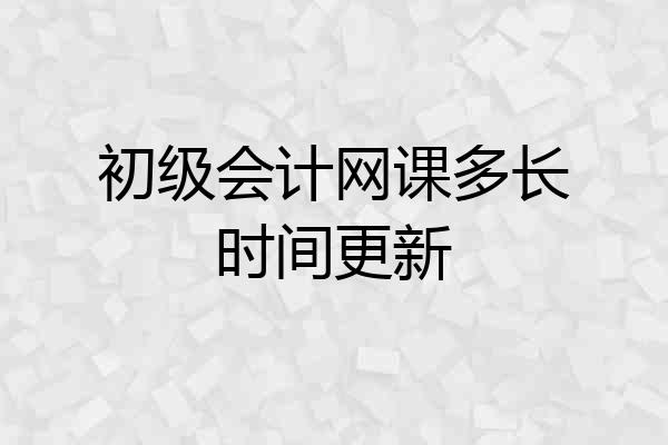 初级会计网课多长时间更新