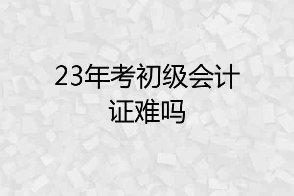 23年考初级会计证难吗
