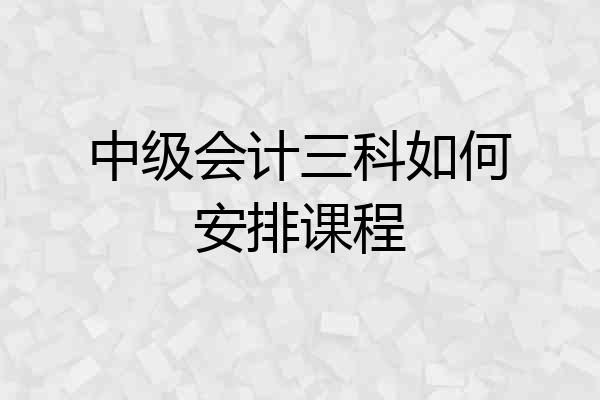 中级会计三科如何安排课程