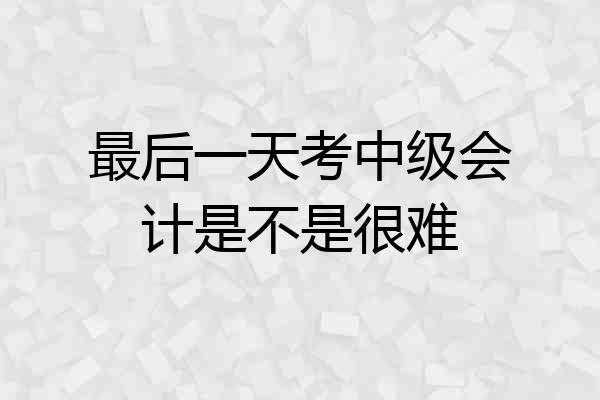 最后一天考中级会计是不是很难