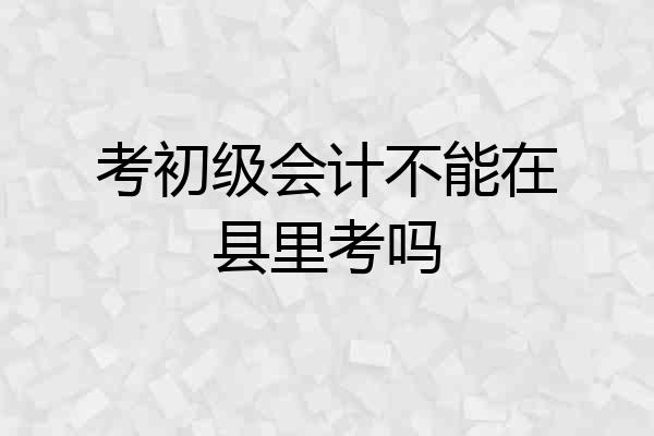 考初级会计不能在县里考吗