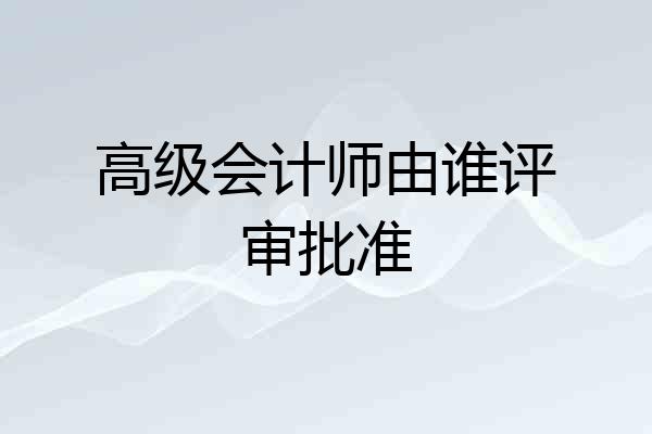 高级会计师由谁评审批准