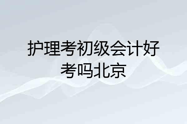 护理考初级会计好考吗北京
