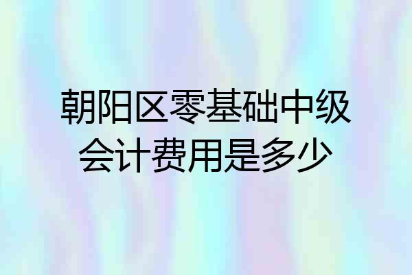 朝阳区零基础中级会计费用是多少