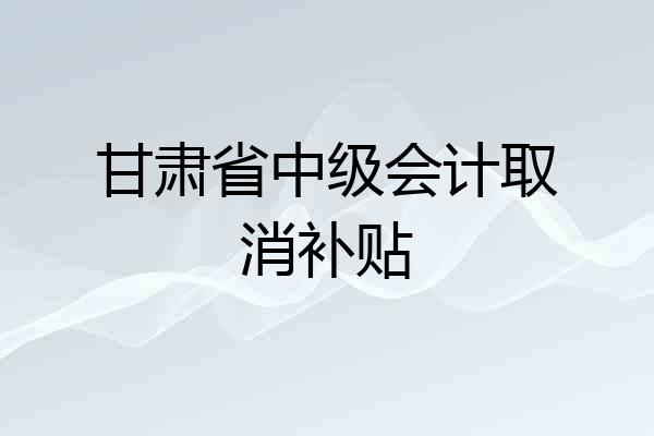 甘肃省中级会计取消补贴