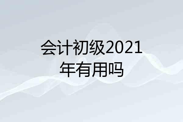 会计初级2021年有用吗