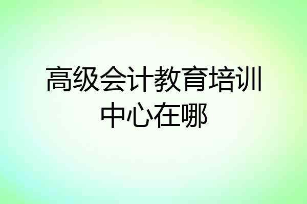 高级会计教育培训中心在哪