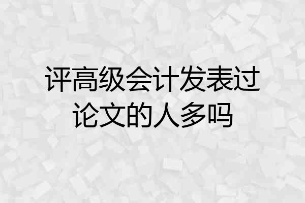 评高级会计发表过论文的人多吗