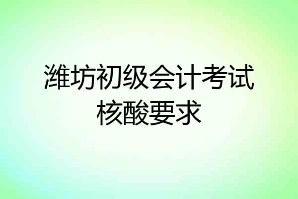 潍坊初级会计考试核酸要求