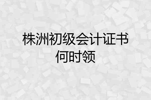 株洲初级会计证书何时领