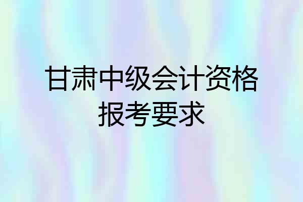 甘肃中级会计资格报考要求