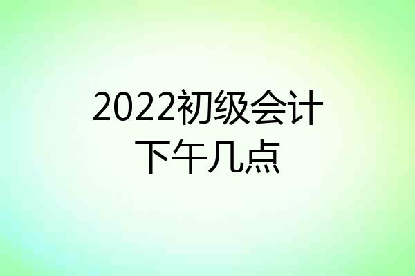 2022初级会计下午几点