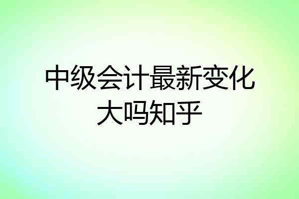 中级会计最新变化大吗知乎
