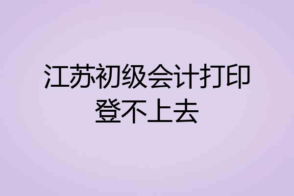 江苏初级会计打印登不上去