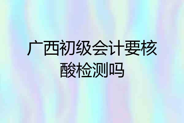 广西初级会计要核酸检测吗