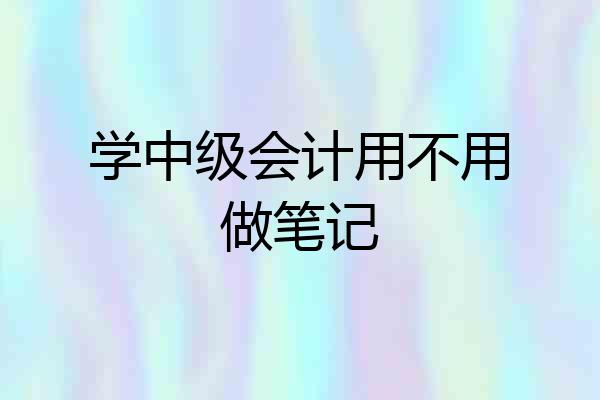 学中级会计用不用做笔记