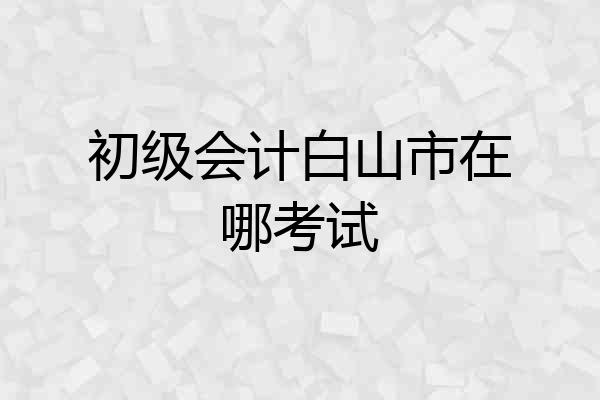 初级会计白山市在哪考试
