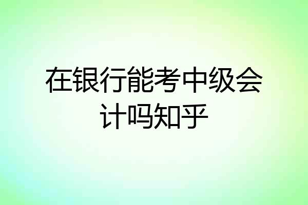在银行能考中级会计吗知乎