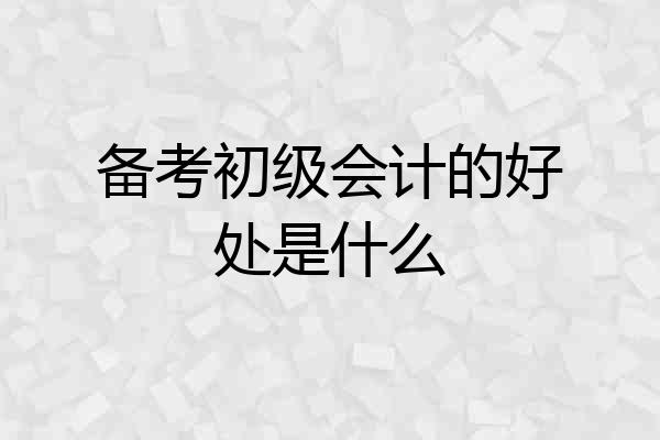 备考初级会计的好处是什么