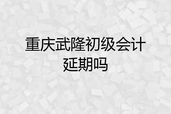 重庆武隆初级会计延期吗