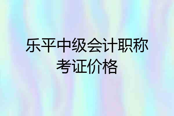 乐平中级会计职称考证价格