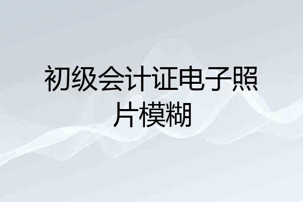 初级会计证电子照片模糊