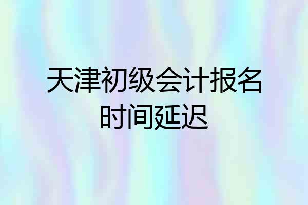 天津初级会计报名时间延迟