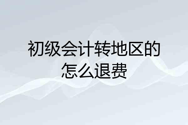初级会计转地区的怎么退费