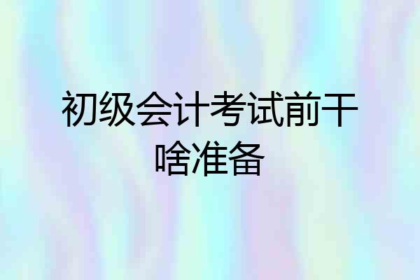 初级会计考试前干啥准备