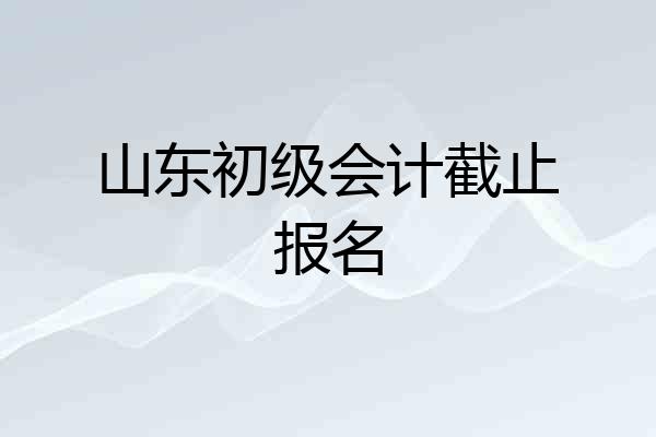 山东初级会计截止报名