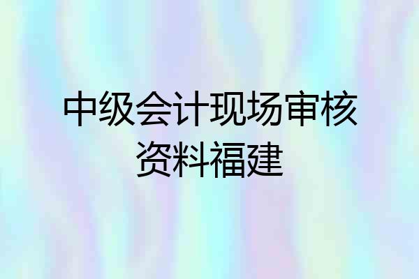 中级会计现场审核资料福建