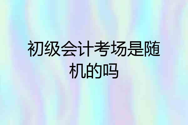 初级会计考场是随机的吗