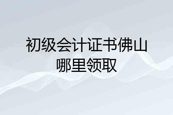 初级会计证书佛山哪里领取
