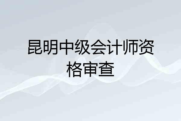 昆明中级会计师资格审查