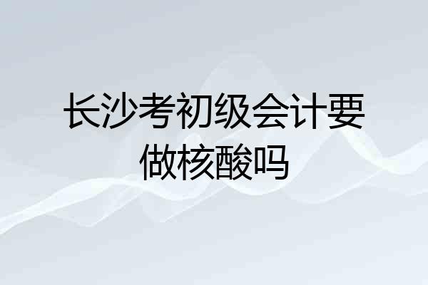 长沙考初级会计要做核酸吗