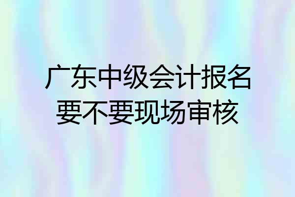 广东中级会计报名要不要现场审核
