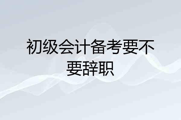 初级会计备考要不要辞职