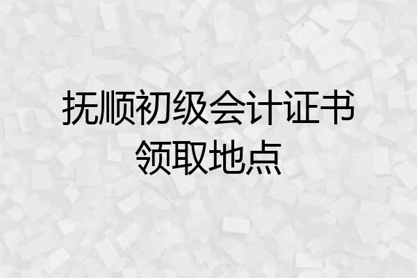 抚顺初级会计证书领取地点