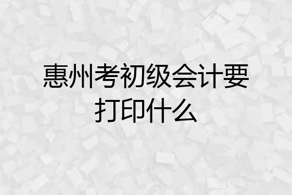 惠州考初级会计要打印什么
