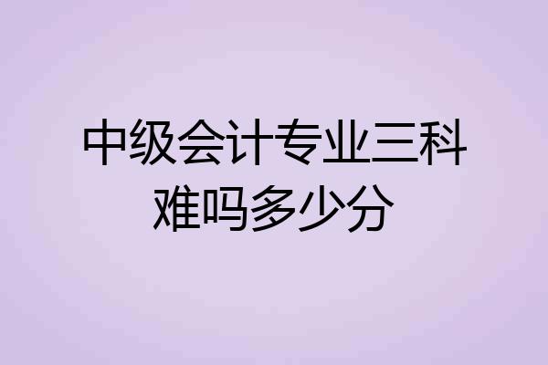 中级会计专业三科难吗多少分