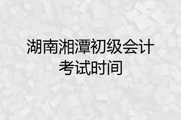 湖南湘潭初级会计考试时间