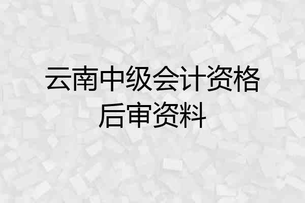 云南中级会计资格后审资料