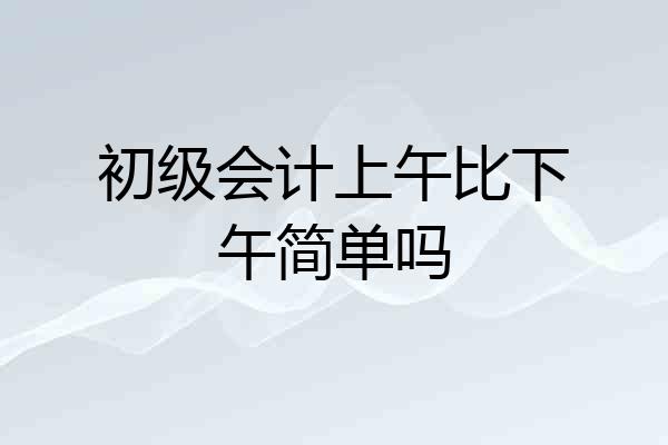 初级会计上午比下午简单吗